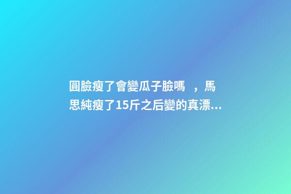 圓臉瘦了會變瓜子臉嗎，馬思純瘦了15斤之后變的真漂亮-第1張-觀點-玄機派
